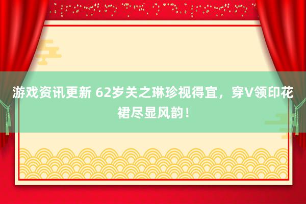 游戏资讯更新 62岁关之琳珍视得宜，穿V领印花裙尽显风韵！