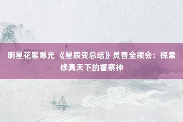 明星花絮曝光 《星辰变总结》灵兽全领会：探索修真天下的督察神