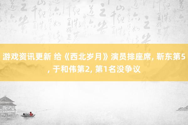 游戏资讯更新 给《西北岁月》演员排座席, 靳东第5, 于和伟第2, 第1名没争议