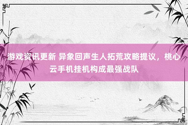 游戏资讯更新 异象回声生人拓荒攻略提议，桃心云手机挂机构成最强战队