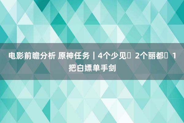 电影前瞻分析 原神任务｜4个少见➕2个丽都➕1把白嫖单手剑