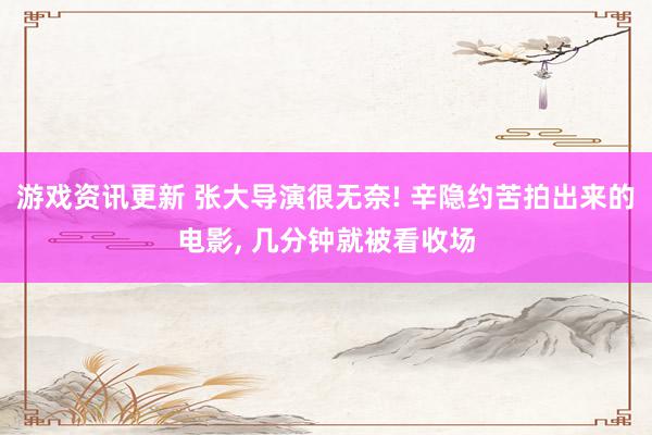 游戏资讯更新 张大导演很无奈! 辛隐约苦拍出来的电影, 几分钟就被看收场