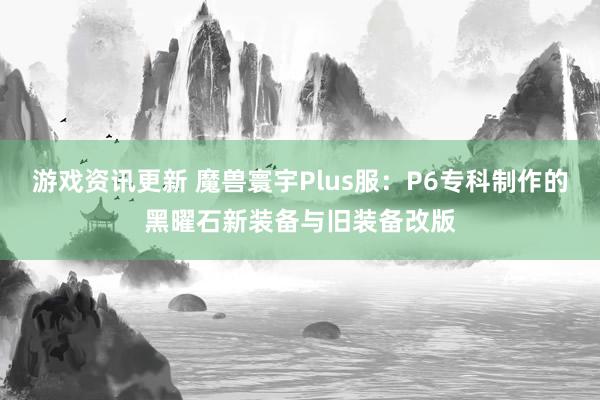 游戏资讯更新 魔兽寰宇Plus服：P6专科制作的黑曜石新装备与旧装备改版