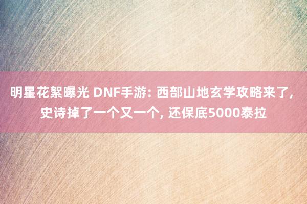 明星花絮曝光 DNF手游: 西部山地玄学攻略来了, 史诗掉了一个又一个, 还保底5000泰拉