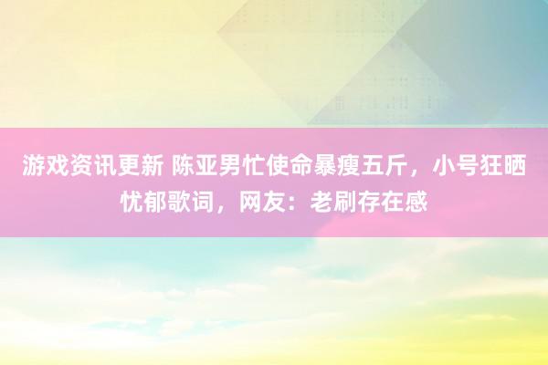 游戏资讯更新 陈亚男忙使命暴瘦五斤，小号狂晒忧郁歌词，网友：老刷存在感