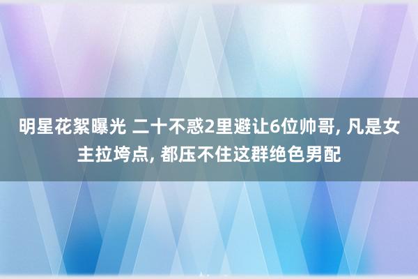 明星花絮曝光 二十不惑2里避让6位帅哥, 凡是女主拉垮点, 都压不住这群绝色男配