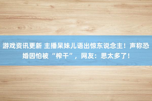 游戏资讯更新 主播呆妹儿语出惊东说念主！声称恐婚因怕被 “榨干”，网友：思太多了！