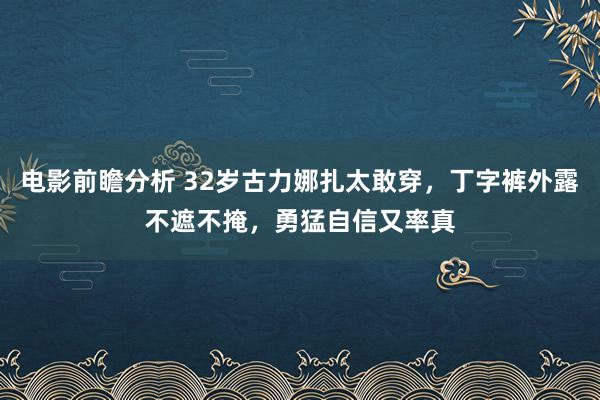 电影前瞻分析 32岁古力娜扎太敢穿，丁字裤外露不遮不掩，勇猛自信又率真