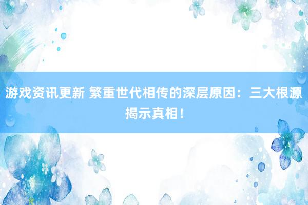 游戏资讯更新 繁重世代相传的深层原因：三大根源揭示真相！