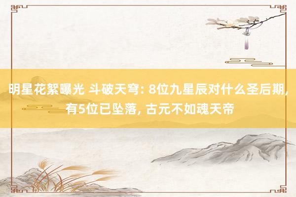 明星花絮曝光 斗破天穹: 8位九星辰对什么圣后期, 有5位已坠落, 古元不如魂天帝