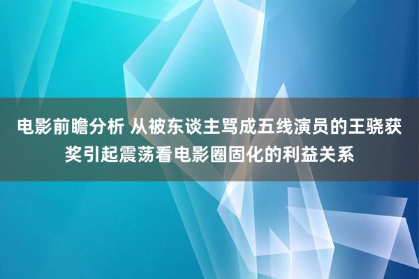 电影前瞻分析 从被东谈主骂成五线演员的王骁获奖引起震荡看电影圈固化的利益关系