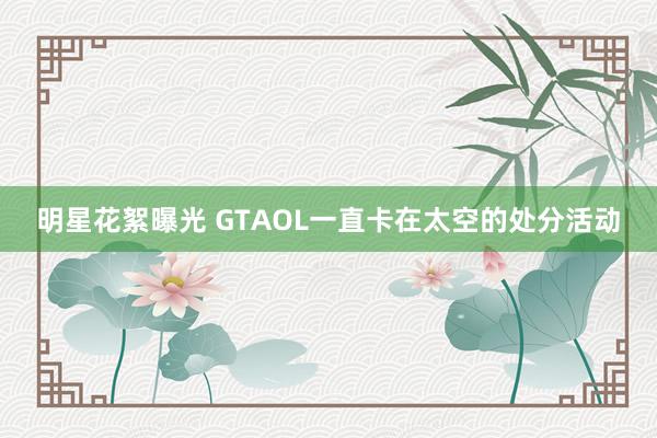 明星花絮曝光 GTAOL一直卡在太空的处分活动