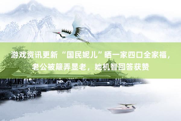 游戏资讯更新 “国民妮儿”晒一家四口全家福，老公被簸弄显老，她机智回答获赞