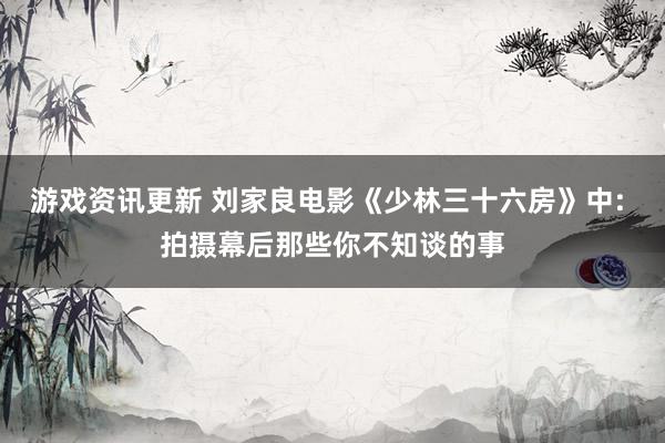 游戏资讯更新 刘家良电影《少林三十六房》中: 拍摄幕后那些你不知谈的事