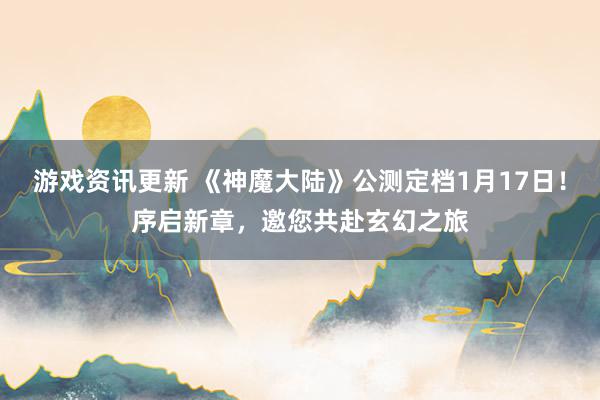 游戏资讯更新 《神魔大陆》公测定档1月17日！序启新章，邀您共赴玄幻之旅