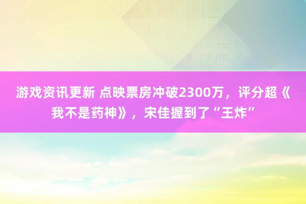 游戏资讯更新 点映票房冲破2300万，评分超《我不是药神》，宋佳握到了“王炸”