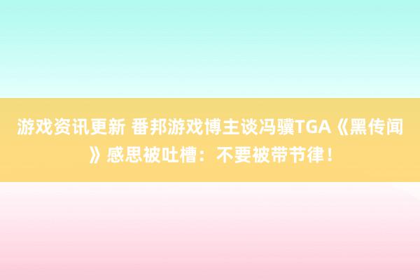 游戏资讯更新 番邦游戏博主谈冯骥TGA《黑传闻》感思被吐槽：不要被带节律！