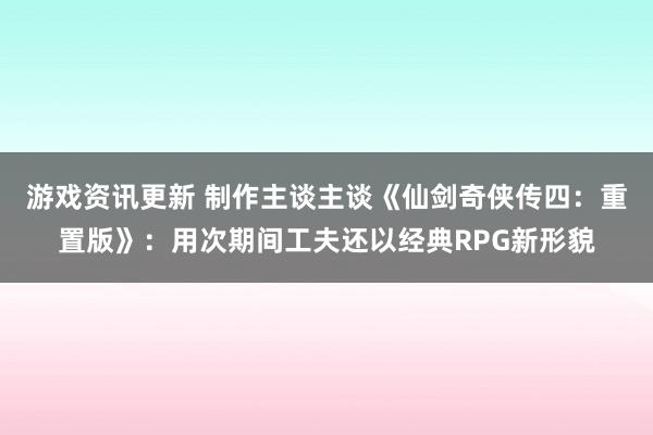 游戏资讯更新 制作主谈主谈《仙剑奇侠传四：重置版》：用次期间工夫还以经典RPG新形貌