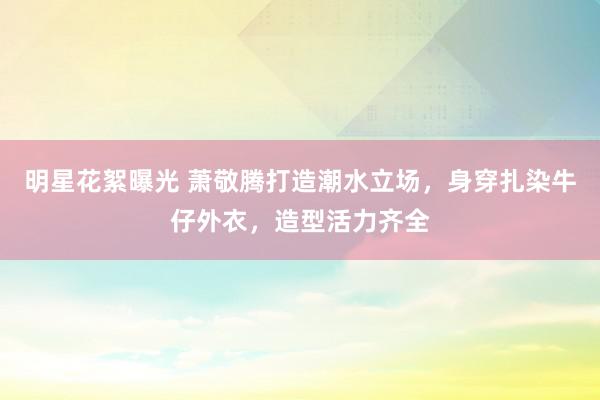 明星花絮曝光 萧敬腾打造潮水立场，身穿扎染牛仔外衣，造型活力齐全