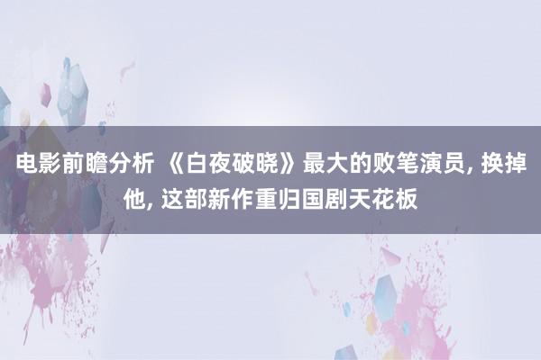 电影前瞻分析 《白夜破晓》最大的败笔演员, 换掉他, 这部新作重归国剧天花板