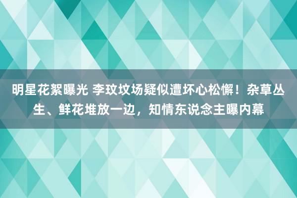 明星花絮曝光 李玟坟场疑似遭坏心松懈！杂草丛生、鲜花堆放一边，知情东说念主曝内幕