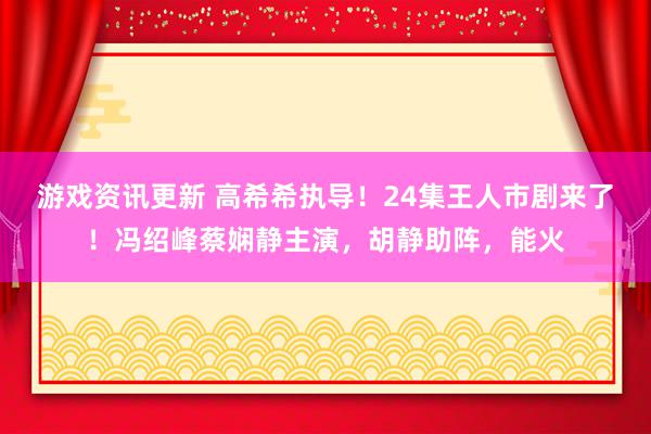 游戏资讯更新 高希希执导！24集王人市剧来了！冯绍峰蔡娴静主演，胡静助阵，能火