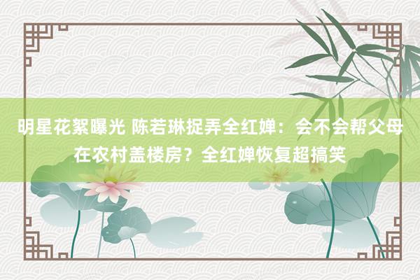 明星花絮曝光 陈若琳捉弄全红婵：会不会帮父母在农村盖楼房？全红婵恢复超搞笑