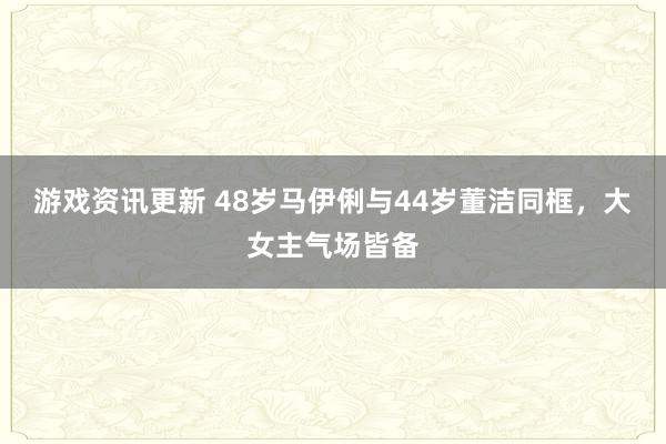 游戏资讯更新 48岁马伊俐与44岁董洁同框，大女主气场皆备