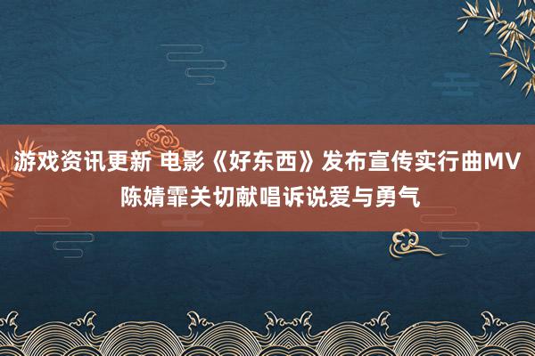 游戏资讯更新 电影《好东西》发布宣传实行曲MV 陈婧霏关切献唱诉说爱与勇气