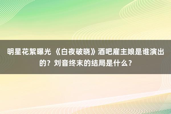 明星花絮曝光 《白夜破晓》酒吧雇主娘是谁演出的？刘音终末的结局是什么？