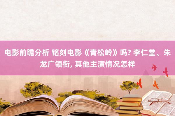 电影前瞻分析 铭刻电影《青松岭》吗? 李仁堂、朱龙广领衔, 其他主演情况怎样