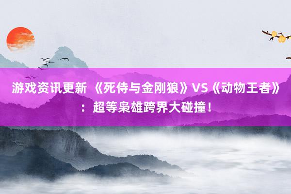 游戏资讯更新 《死侍与金刚狼》VS《动物王者》：超等枭雄跨界大碰撞！