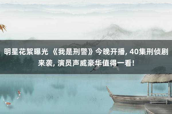 明星花絮曝光 《我是刑警》今晚开播, 40集刑侦剧来袭, 演员声威豪华值得一看!