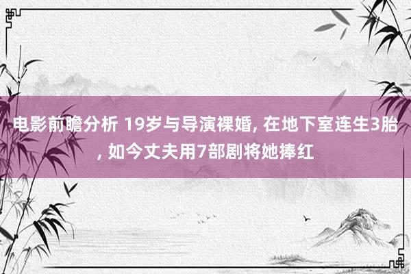 电影前瞻分析 19岁与导演裸婚, 在地下室连生3胎, 如今丈夫用7部剧将她捧红