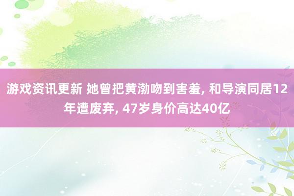 游戏资讯更新 她曾把黄渤吻到害羞, 和导演同居12年遭废弃, 47岁身价高达40亿