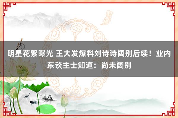 明星花絮曝光 王大发爆料刘诗诗阔别后续！业内东谈主士知道：尚未阔别