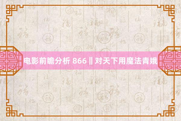 电影前瞻分析 866‖对天下用魔法青娥