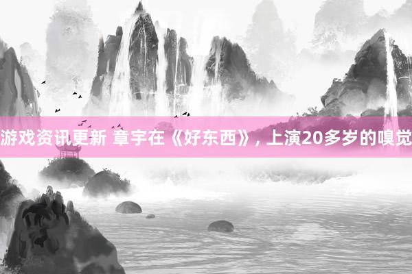 游戏资讯更新 章宇在《好东西》, 上演20多岁的嗅觉