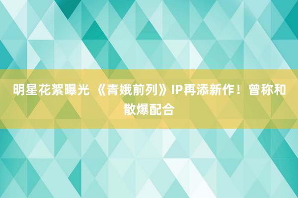 明星花絮曝光 《青娥前列》IP再添新作！曾称和散爆配合