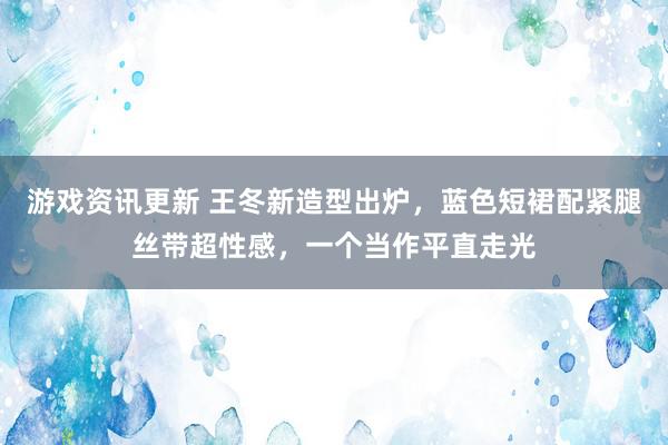 游戏资讯更新 王冬新造型出炉，蓝色短裙配紧腿丝带超性感，一个当作平直走光