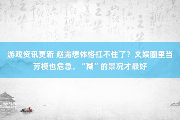 游戏资讯更新 赵露想体格扛不住了？文娱圈里当劳模也危急，“糊”的景况才最好