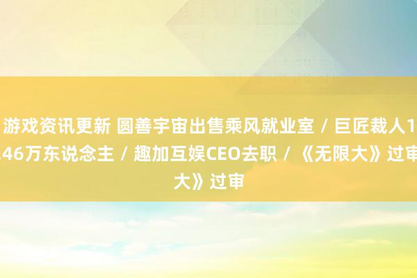 游戏资讯更新 圆善宇宙出售乘风就业室 / 巨匠裁人1.46万东说念主 / 趣加互娱CEO去职 / 《无限大》过审