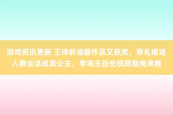 游戏资讯更新 王诗龄油画作品又获奖，穿礼裙进入舞会活成真公主，李湘王岳伦祝愿难掩沸腾