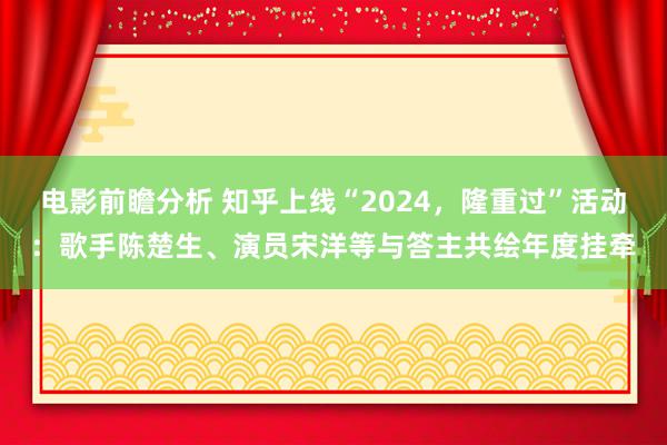 电影前瞻分析 知乎上线“2024，隆重过”活动：歌手陈楚生、演员宋洋等与答主共绘年度挂牵