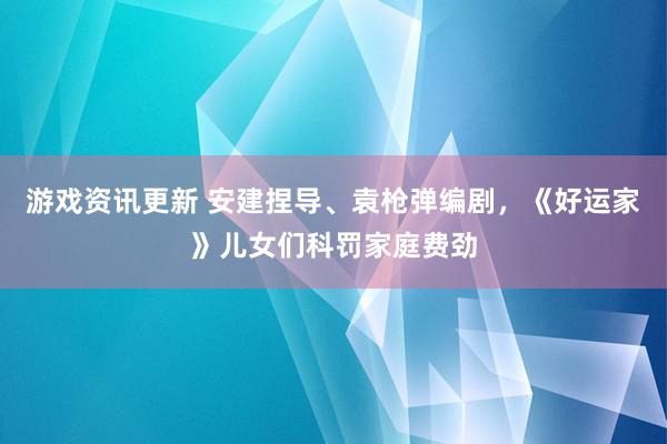 游戏资讯更新 安建捏导、袁枪弹编剧，《好运家》儿女们科罚家庭费劲