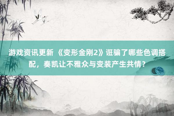 游戏资讯更新 《变形金刚2》诳骗了哪些色调搭配，奏凯让不雅众与变装产生共情？