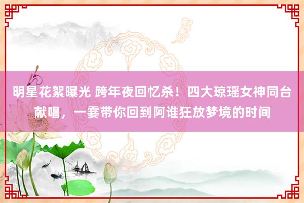 明星花絮曝光 跨年夜回忆杀！四大琼瑶女神同台献唱，一霎带你回到阿谁狂放梦境的时间