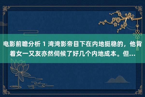 电影前瞻分析 1 湾湾影帝目下在内地挺稳的，他背着女一又友亦然伺候了好几个内地成本。但...