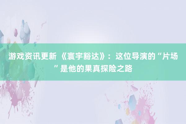 游戏资讯更新 《寰宇豁达》：这位导演的“片场”是他的果真探险之路