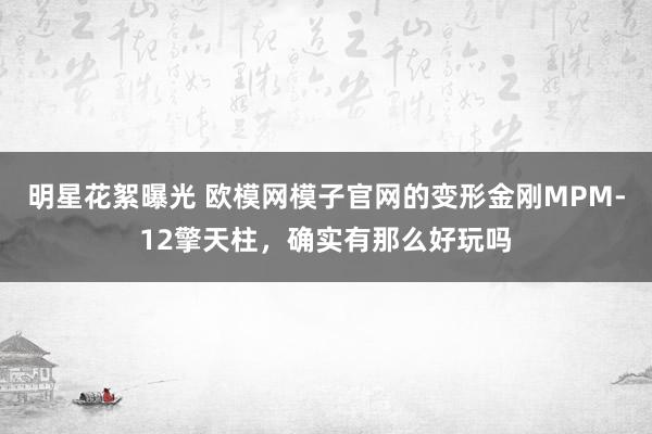 明星花絮曝光 欧模网模子官网的变形金刚MPM-12擎天柱，确实有那么好玩吗